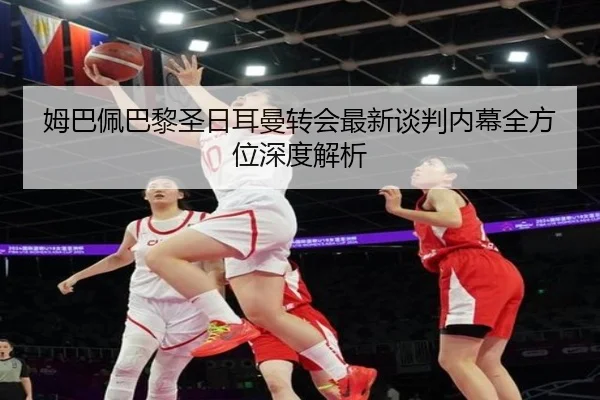 姆巴佩巴黎圣日耳曼转会最新谈判内幕全方位深度解析