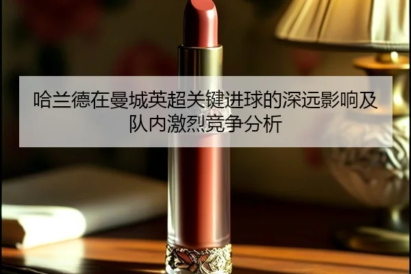 哈兰德在曼城英超关键进球的深远影响及队内激烈竞争分析